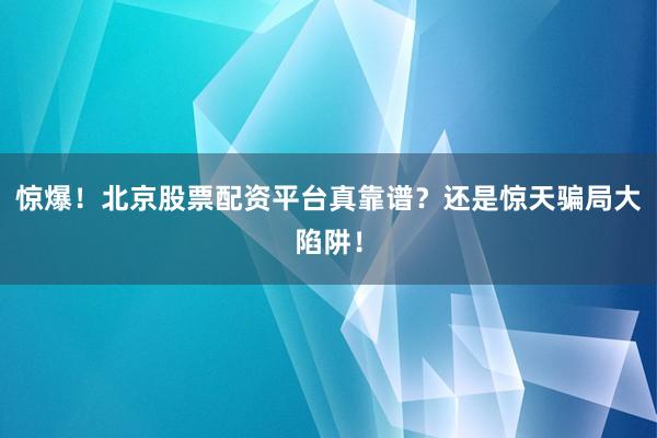 惊爆！北京股票配资平台真靠谱？还是惊天骗局大陷阱！