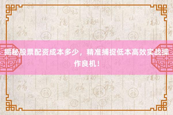揭秘股票配资成本多少，精准捕捉低本高效实战操作良机！
