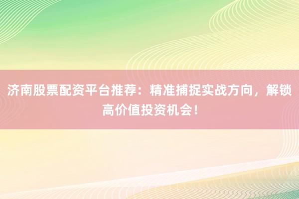 济南股票配资平台推荐：精准捕捉实战方向，解锁高价值投资机会！
