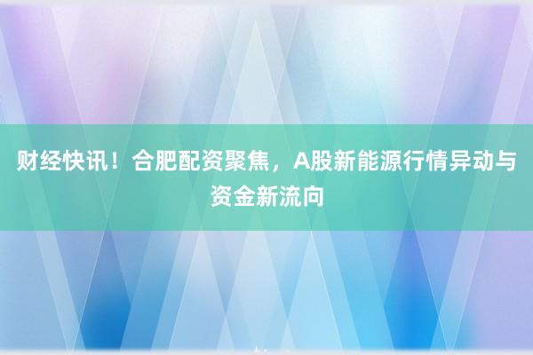财经快讯！合肥配资聚焦，A股新能源行情异动与资金新流向