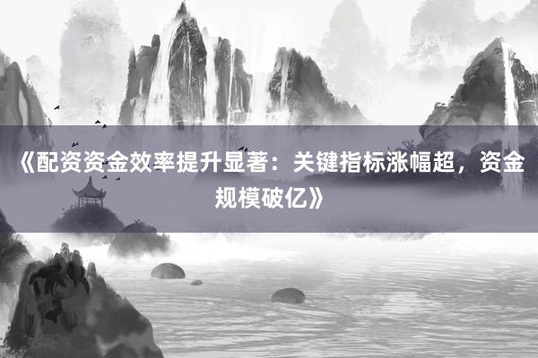 《配资资金效率提升显著：关键指标涨幅超，资金规模破亿》