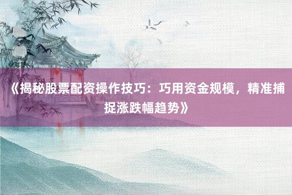 《揭秘股票配资操作技巧：巧用资金规模，精准捕捉涨跌幅趋势》