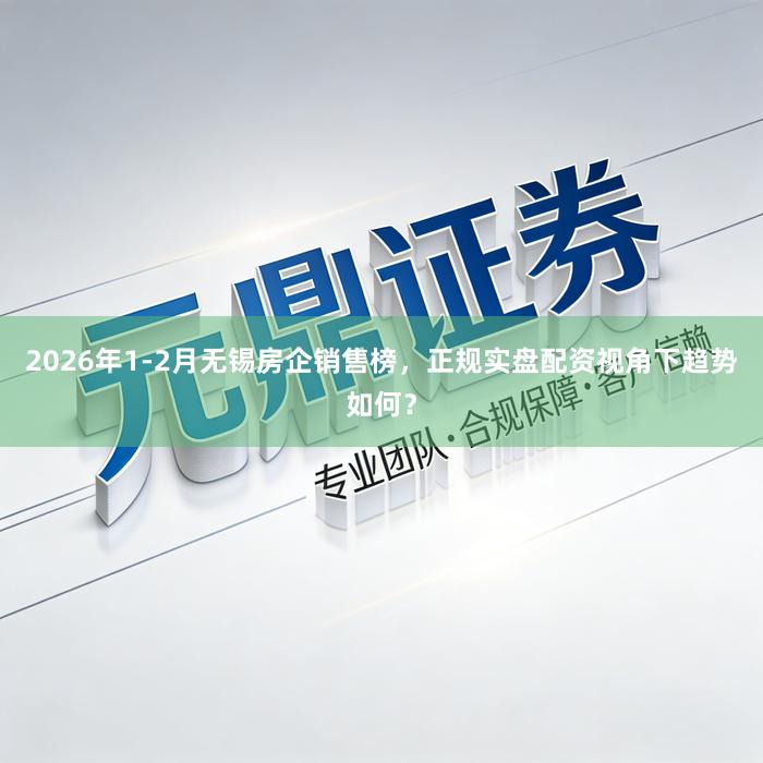 2026年1-2月无锡房企销售榜，正规实盘配资视角下趋势如何？