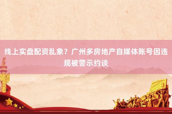 线上实盘配资乱象？广州多房地产自媒体账号因违规被警示约谈