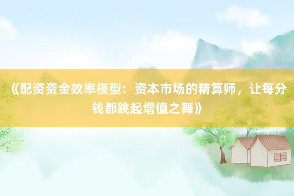 《配资资金效率模型：资本市场的精算师，让每分钱都跳起增值之舞》