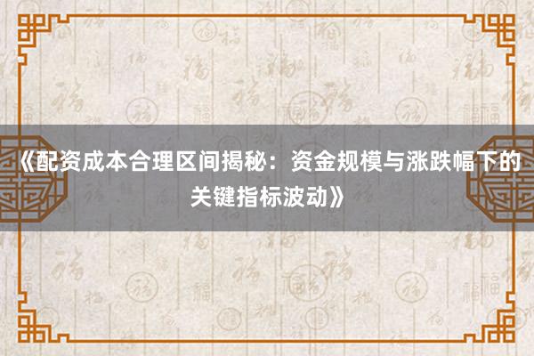 《配资成本合理区间揭秘：资金规模与涨跌幅下的关键指标波动》