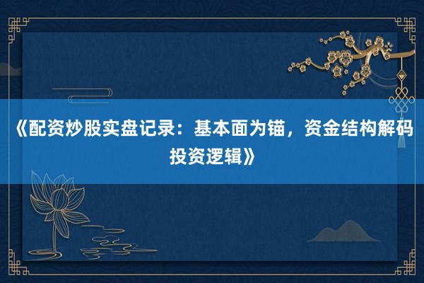 《配资炒股实盘记录:基本面为锚,资金结构解码投资逻辑》