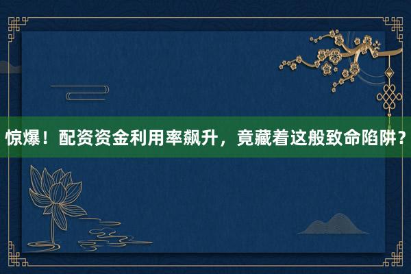 惊爆！配资资金利用率飙升，竟藏着这般致命陷阱？