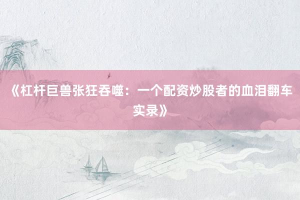 《杠杆巨兽张狂吞噬：一个配资炒股者的血泪翻车实录》