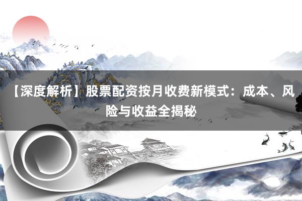 【深度解析】股票配资按月收费新模式：成本、风险与收益全揭秘