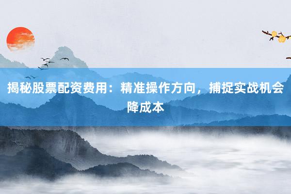 揭秘股票配资费用：精准操作方向，捕捉实战机会降成本