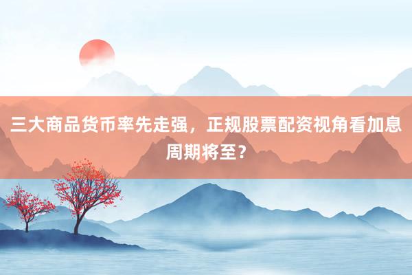 三大商品货币率先走强，正规股票配资视角看加息周期将至？