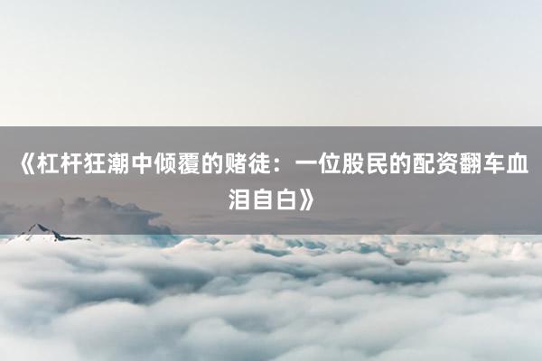 《杠杆狂潮中倾覆的赌徒：一位股民的配资翻车血泪自白》