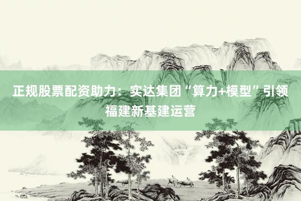 正规股票配资助力：实达集团“算力+模型”引领福建新基建运营