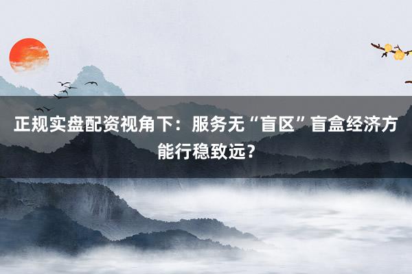 正规实盘配资视角下：服务无“盲区”盲盒经济方能行稳致远？