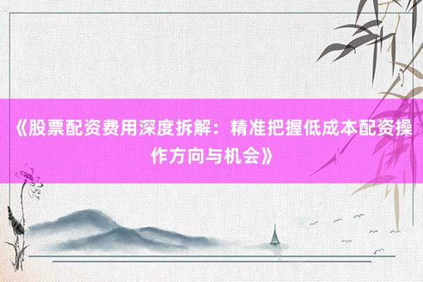 《股票配资费用深度拆解：精准把握低成本配资操作方向与机会》
