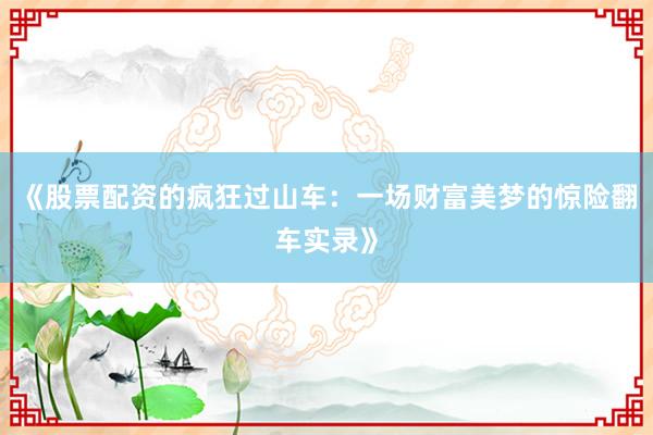 《股票配资的疯狂过山车：一场财富美梦的惊险翻车实录》