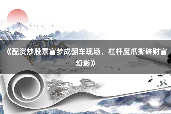《配资炒股暴富梦成翻车现场,杠杆魔爪撕碎财富幻影》