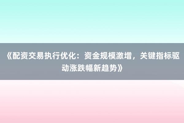 《配资交易执行优化:资金规模激增,关键指标驱动涨跌幅新趋势》