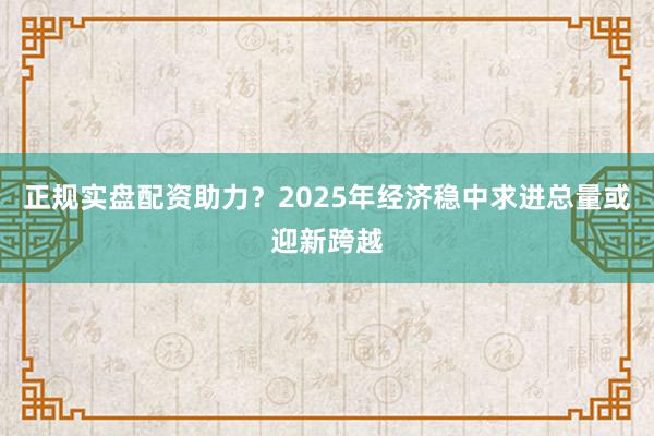正规实盘配资助力?2025年经济稳中求进总量或迎新跨越