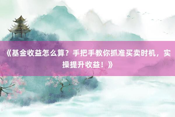 《基金收益怎么算?手把手教你抓准买卖时机,实操提升收益!》