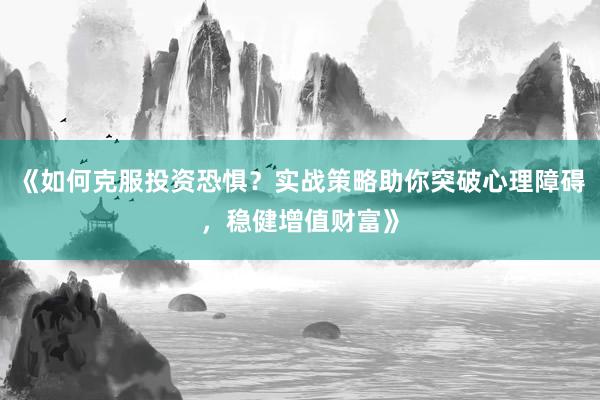 《如何克服投资恐惧？实战策略助你突破心理障碍，稳健增值财富》