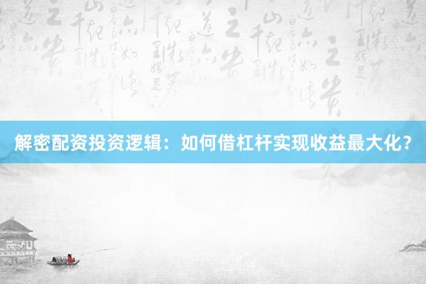 解密配资投资逻辑：如何借杠杆实现收益最大化？