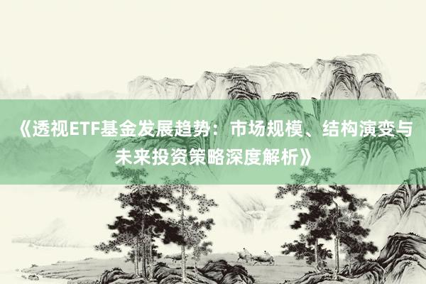 《透视ETF基金发展趋势：市场规模、结构演变与未来投资策略深度解析》