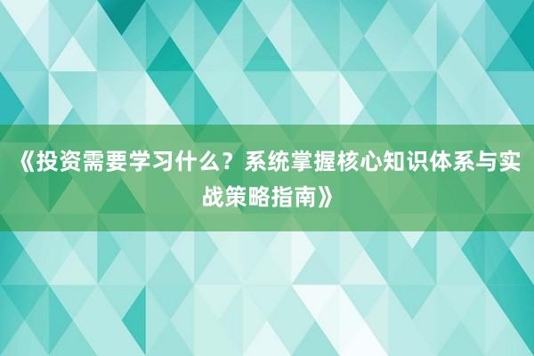 《投资需要学习什么？系统掌握核心知识体系与实战策略指南》