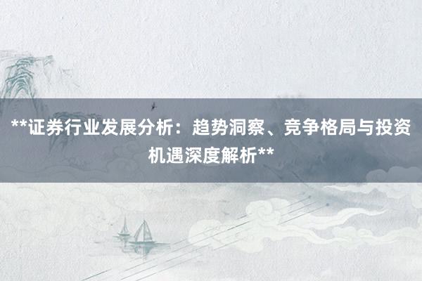 **证券行业发展分析：趋势洞察、竞争格局与投资机遇深度解析**