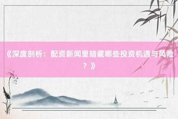 《深度剖析：配资新闻里暗藏哪些投资机遇与风险？》