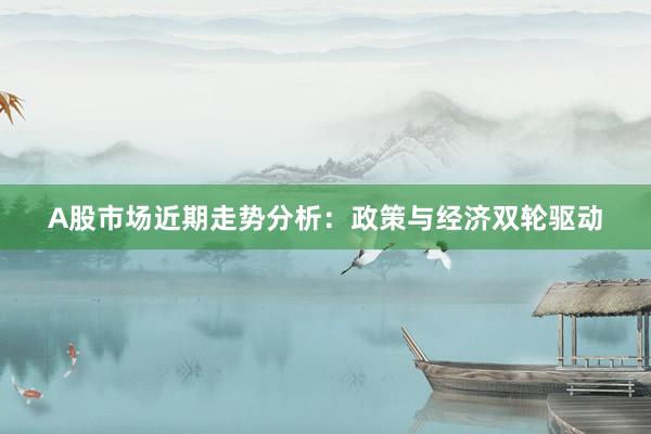 A股市场近期走势分析：政策与经济双轮驱动