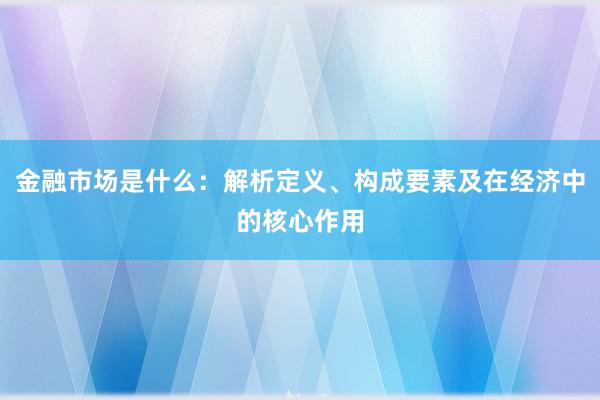 金融市场是什么：解析定义、构成要素及在经济中的核心作用