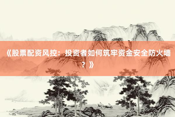 《股票配资风控：投资者如何筑牢资金安全防火墙？》