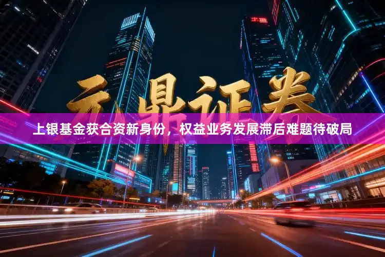 上银基金获合资新身份，权益业务发展滞后难题待破局