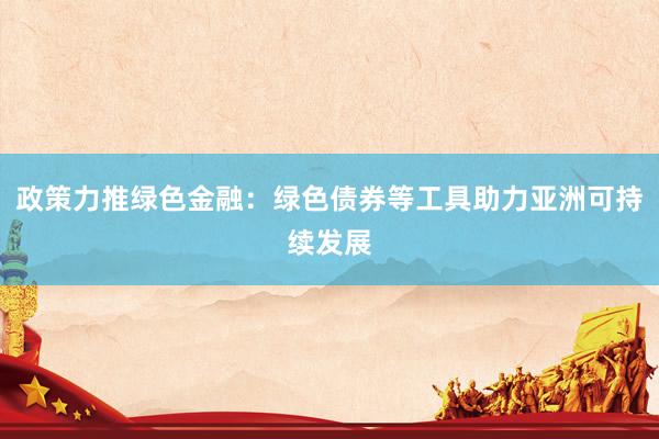 政策力推绿色金融：绿色债券等工具助力亚洲可持续发展