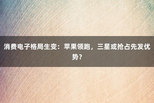 消费电子格局生变：苹果领跑，三星或抢占先发优势？