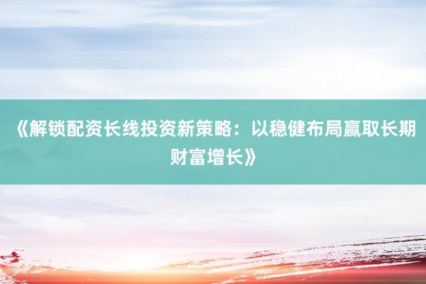 《解锁配资长线投资新策略：以稳健布局赢取长期财富增长》
