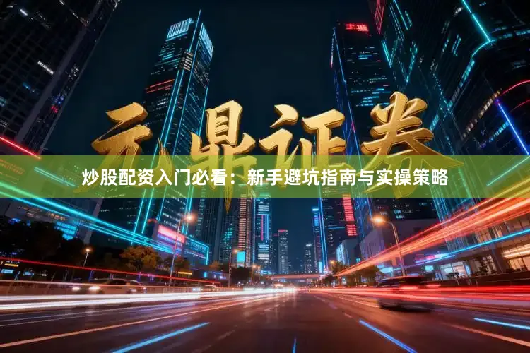 炒股配资入门必看：新手避坑指南与实操策略