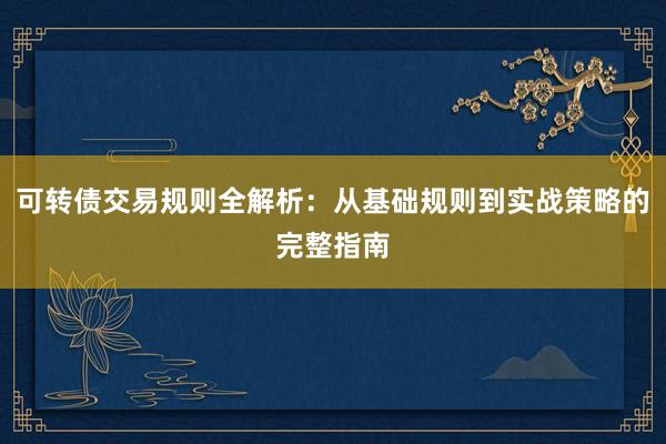 可转债交易规则全解析：从基础规则到实战策略的完整指南
