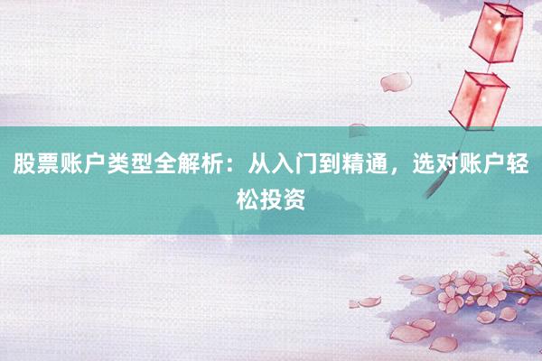 股票账户类型全解析:从入门到精通,选对账户轻松投资