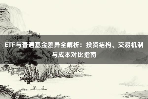 ETF与普通基金差异全解析：投资结构、交易机制与成本对比指南