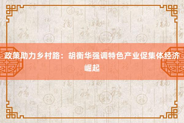 政策助力乡村路：胡衡华强调特色产业促集体经济崛起