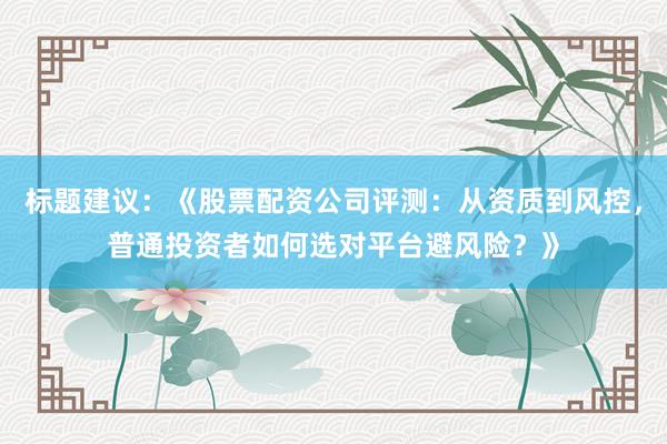 标题建议：《股票配资公司评测：从资质到风控，普通投资者如何选对平台避风险？》