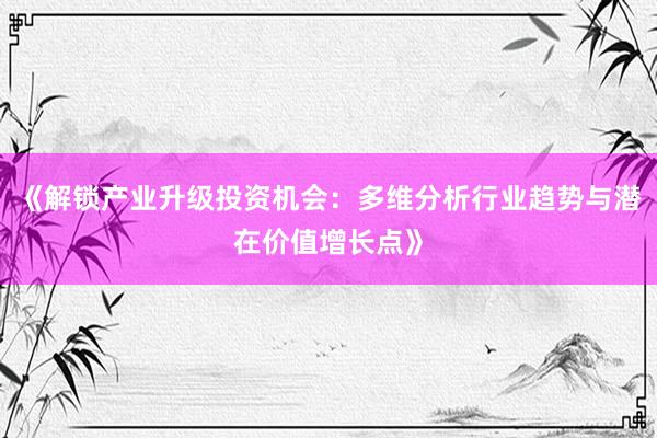 《解锁产业升级投资机会：多维分析行业趋势与潜在价值增长点》