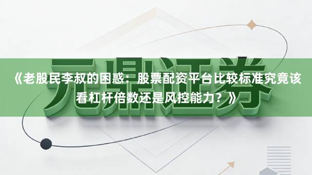 《老股民李叔的困惑：股票配资平台比较标准究竟该看杠杆倍数还是风控能力？》