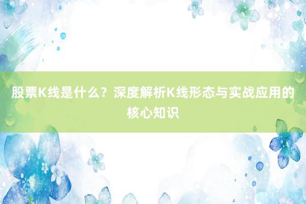 股票K线是什么？深度解析K线形态与实战应用的核心知识
