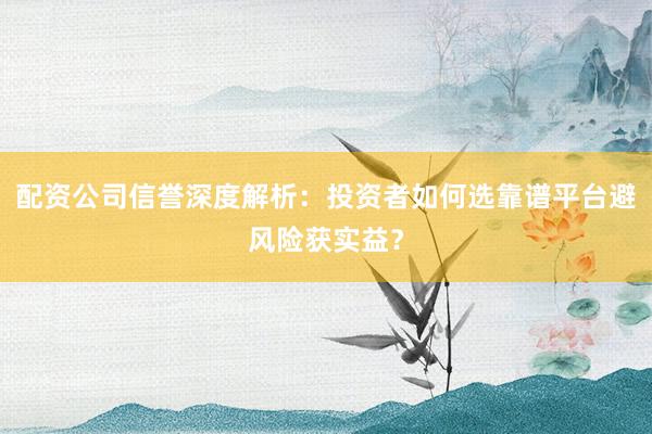 配资公司信誉深度解析：投资者如何选靠谱平台避风险获实益？