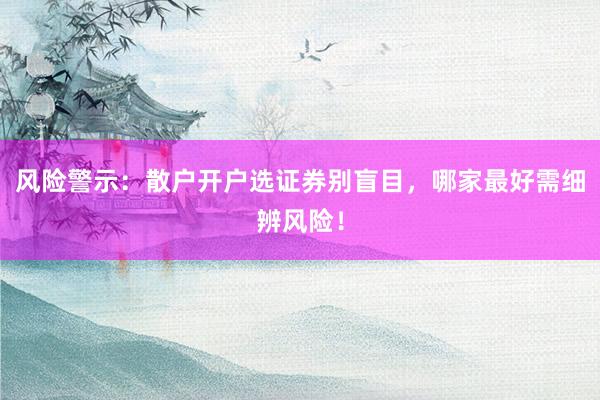风险警示：散户开户选证券别盲目，哪家最好需细辨风险！