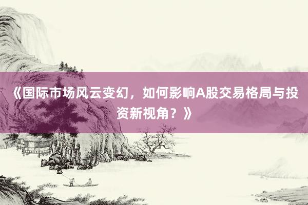 《国际市场风云变幻，如何影响A股交易格局与投资新视角？》